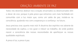 ORAÇÃO: AMBIENTE DE PAZ
Todos nós devemos dedicar-nos à oração; encarnados ou desencarnados têm
o dever de orar, porque é pela prece que entramos com mais facilidade em
comunhão com a luz maior que, como um saldo de paz, instala-se na
consciência, ajudando-nos com a esperança e a confiança no futuro.
Jesus precisou orar, quanto mais nós! A doutrina dos espíritos nos adverte da
necessidade da súplica, a nos guiar e induzir ao trabalho, de onde poderá
nascer a consciência das nossas necessidades de aperfeiçoar as nossas
qualidades espirituais.
A prece é luz; a prece é paz.
 