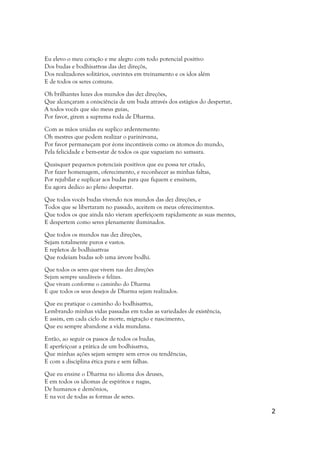 Eu elevo o meu coração e me alegro com todo potencial positivo
Dos budas e bodhisattvas das dez direçõs,
Dos realizadores solitários, ouvintes em treinamento e os idos além
E de todos os seres comuns.

Oh brilhantes luzes dos mundos das dez direções,
Que alcançaram a onisciência de um buda através dos estágios do despertar,
A todos vocês que são meus guias,
Por favor, girem a suprema roda de Dharma.

Com as mãos unidas eu suplico ardentemente:
Oh mestres que podem realizar o parinirvana,
Por favor permaneçam por éons incontáveis como os átomos do mundo,
Pela felicidade e bem-estar de todos os que vagueiam no samsara.

Quaisquer pequenos potenciais positivos que eu possa ter criado,
Por fazer homenagem, oferecimento, e reconhecer as minhas faltas,
Por rejubilar e suplicar aos budas para que fiquem e ensinem,
Eu agora dedico ao pleno despertar.

Que todos vocês budas vivendo nos mundos das dez direções, e
Todos que se libertaram no passado, aceitem os meus oferecimentos.
Que todos os que ainda não vieram aperfeiçoem rapidamente as suas mentes,
E despertem como seres plenamente iluminados.

Que todos os mundos nas dez direções,
Sejam totalmente puros e vastos.
E repletos de bodhisattvas
Que rodeiam budas sob uma árvore bodhi.
Que todos os seres que vivem nas dez direções
Sejam sempre saudáveis e felizes.
Que vivam conforme o caminho do Dharma
E que todos os seus desejos de Dharma sejam realizados.

Que eu pratique o caminho do bodhisattva,
Lembrando minhas vidas passadas em todas as variedades de existência,
E assim, em cada ciclo de morte, migração e nascimento,
Que eu sempre abandone a vida mundana.

Então, ao seguir os passos de todos os budas,
E aperfeiçoar a prática de um bodhisattva,
Que minhas ações sejam sempre sem erros ou tendências,
E com a disciplina ética pura e sem falhas.

Que eu ensine o Dharma no idioma dos deuses,
E em todos os idiomas de espíritos e nagas,
De humanos e demônios,
E na voz de todas as formas de seres.

                                                                             2
 