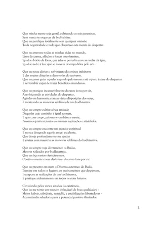 Que minha mente seja gentil, cultivando as seis paramitas,
Sem nunca se esquecer da bodhichitta.
Que eu purifique totalmente sem qualquer omissão
Toda negatividade e tudo que obscurece esta mente do despertar.

Que eu atravesse todas as minhas vidas no mundo,
Livre de carma, aflições e forças interferentes,
Igual ao botão de lótus, que não se perturba com as ondas da água,
Igual ao sol e à lua, que se movem desimpedidos pelo céu.

Que eu possa aliviar o sofrimento dos reinos infeirores
E das muitas direções e dimensões do universo.
Que eu possa guiar aqueles vagando pelo samsara até o puro êxtase do despertar
E ser tambér capaz de trazer benefícios mundanos.

Que eu pratique incansavelmente durante éons por vir,
Aperfeiçoando as atividades do despertar,
Agindo em harmonia com as várias disposições dos seres,
E mostrando as maneiras sublimes de um bodhisattva.

Que eu sempre cultive a boa amizade
Daqueles cujo caminho é igual ao meu,
E que com corpo, palavras e também a mente,
Possamos praticar juntos as mesmas aspirações e atividades.

Que eu sempre encontre um mentor espiritual
E nunca desagrade aquele amigo excelente,
Que deseja profundamente me ajudar
E ensina com maestria as maneiras sublimes do bodhisattva.

Que eu sempre veja diretamente os Budas,
Mestres rodeados por bodhisattvas,
Que eu faça vastos oferecimentos.
Continuamente e sem desânimo durante éons por vir.

Que eu preserve em mim o Dharma autêntico do Buda,
Ilumine em todos os lugares, os ensinamentos que despertam,
Incorpore as realizações de um bodhisattva,
E pratique ardentemente em todos os éons futuros.

Circulando pelos vários estados da existência,
Que eu me torne um tesouro infindável de boas qualidades –
Meios hábeis, sabedoria, samadhi, e estabilizações libertadoras –
Acumulando sabedoria pura e potencial positivo ilimitados.


                                                                                 3
 
