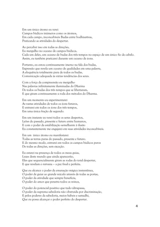 Em um único átomo eu verei
Campos búdicos inúmeros como os átomos,
Em cada campo, inconcebíveis Budas entre bodhisattvas,
Praticando as atividades do despertar.

Ao perceber isso em todas as direções,
Eu mergulho no oceano de campos búdicos,
Cada um deles, um oceano de budas dos três tempos no espaço de um único fio de cabelo.
Assim, eu também praticarei durante um oceano de éons.

Portanto, eu estou continuamente imerso na fala dos budas,
Expressão que revela um oceano de qualidades em uma palavra,
A eloquência totalmente pura de todos os budas,
Comunicação adequada às várias tendências dos seres.

Com a força da compreensão eu mergulho
Nas palavras infinitamente iluminadas do Dharma
De todos os budas dos três tempos que se libertaram,
E que giram continuamente a roda dos métodos do Dharma.

Em um momento eu experimentarei
As vastas atividades de todos os éons futuros,
E entrarei em todos os éons dos três tempos,
Em uma única fração de segundo.

Em um instante eu verei todos os seres despertos,
Leões do passado, presente e futuro entre humanos,
E com o poder da estabilização semelhante à ilusão
Eu constantemente me engajarei em suas atividades inconcebíveis.

Em um único átomo eu manifestarei
Todas as terras puras do passado, presente e futuro.
E do mesmo modo, entrarei em todos os campos búdicos puros
De todas as direções, sem exceção.

Eu estarei na presença de todos os meus guias,
Luzes deste mundo que ainda aparecerão,
Eles que sequencialmente giram as rodas do total despertar,
E que revelam o nirvana – a paz final e perfeita.

Que eu alcance o poder da emanação mágica instantânea,
O poder de guiar ao grande veículo através de todas as portas,
O poder da atividade que sempre beneficia,
O poder do amor que penetra todos os reinos,

O poder do potencial positivo que tudo ultrapassa,
O poder da suprema sabedoria não obstruída por discriminação,
E pelos poderes da sabedoria, meios hábeis e samadhi,
Que eu possa alcançar o poder perfeito do despertar.

                                                                                         4
 