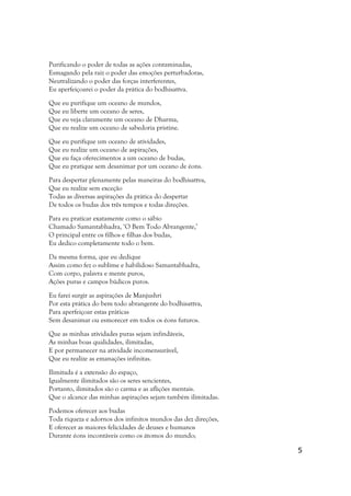 Purificando o poder de todas as ações contaminadas,
Esmagando pela raiz o poder das emoções perturbadoras,
Neutralizando o poder das forças interferentes,
Eu aperfeiçoarei o poder da prática do bodhisattva.

Que eu purifique um oceano de mundos,
Que eu liberte um oceano de seres,
Que eu veja claramente um oceano de Dharma,
Que eu realize um oceano de sabedoria pristine.

Que eu purifique um oceano de atividades,
Que eu realize um oceano de aspirações,
Que eu faça oferecimentos a um oceano de budas,
Que eu pratique sem desanimar por um oceano de éons.

Para despertar plenamente pelas maneiras do bodhisattva,
Que eu realize sem exceção
Todas as diversas aspirações da prática do despertar
De todos os budas dos três tempos e todas direções.

Para eu praticar exatamente como o sábio
Chamado Samantabhadra, ‘O Bem Todo Abrangente,’
O principal entre os filhos e filhas dos budas,
Eu dedico completamente todo o bem.

Da mesma forma, que eu dedique
Assim como fez o sublime e habilidoso Samantabhadra,
Com corpo, palavra e mente puros,
Ações puras e campos búdicos puros.

Eu farei surgir as aspirações de Manjushri
Por esta prática do bem todo abrangente do bodhisattva,
Para aperfeiçoar estas práticas
Sem desanimar ou esmorecer em todos os éons futuros.

Que as minhas atividades puras sejam infindáveis,
As minhas boas qualidades, ilimitadas,
E por permanecer na atividade incomensurável,
Que eu realize as emanações infinitas.

Ilimitada é a extensão do espaço,
Igualmente ilimitados são os seres sencientes,
Portanto, ilimitados são o carma e as aflições mentais.
Que o alcance das minhas aspirações sejam também ilimitadas.

Podemos oferecer aos budas
Toda riqueza e adornos dos infinitos mundos das dez direções,
E oferecer as maiores felicidades de deuses e humanos
Durante éons incontáveis como os átomos do mundo;

                                                                5
 