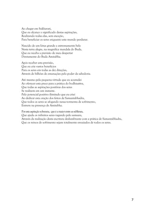 Ao chegar em Sukhavati,
Que eu alcance o significado destas aspirações,
Realizando todas elas, sem exceção,
Para beneficiar os seres enquanto este mundo perdurar.

Nascido de um lótus grande e extremamente belo
Nesta terra alegre, na magnífica mandala do Buda,
Que eu receba a previsão de meu despertar
Diretamente do Buda Amitabha.

Após receber esta previsão,
Que eu crie vastos benefícios
Para os seres em todas as dez direções,
Através de bilhões de emanações pelo poder da sabedoria.

Até mesmo pela pequena virtude que eu acumulei
Ao oferecer esta prece para a prática do bodhisattva,
Que todas as aspirações positivas dos seres
Se realizem em um instante.
Pelo potencial positivo ilimitado que eu criei
Ao dedicar esta oração dos feitos de Samantabhadra,
Que todos os seres se afogando nessa tormenta de sofrimento,
Entrem na presença de Amitabha.

Por esta aspiração soberana, que é a maior entre as sublimes,
Que ajuda os infinitos seres vagando pelo samsara,
Através da realização desta escritura deslumbrante com a prática de Samantabhadra,
Que os reinos de sofrimento sejam totalmente esvaziados de todos os seres.




                                                                                     7
 