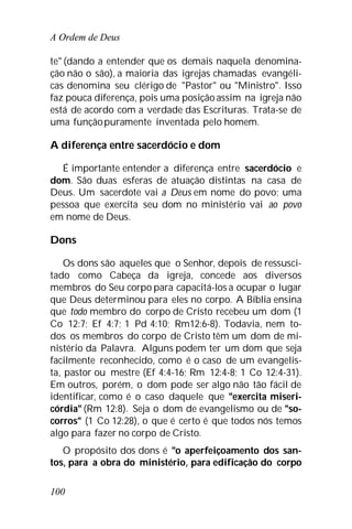 A Ordem de Deus
100
te" (dando a entender que os demais naquela denomina-
ção não o são), a maioria das igrejas chamadas evangéli-
cas denomina seu clérigo de "Pastor" ou "Ministro". Isso
faz pouca diferença, pois uma posição assim na igreja não
está de acordo com a verdade das Escrituras. Trata-se de
uma funçãopuramente inventada pelo homem.
A diferença entre sacerdócio e dom
É importante entender a diferença entre sacerdócio e
dom. São duas esferas de atuação distintas na casa de
Deus. Um sacerdote vai a Deus em nome do povo; uma
pessoa que exercita seu dom no ministério vai ao povo
em nome de Deus.
Dons
Os dons são aqueles que o Senhor, depois de ressusci-
tado como Cabeça da igreja, concede aos diversos
membros do Seu corpo para capacitá-los a ocupar o lugar
que Deus determinou para eles no corpo. A Bíblia ensina
que todo membro do corpo de Cristo recebeu um dom (1
Co 12:7; Ef 4:7; 1 Pd 4:10; Rm12:6-8). Todavia, nem to-
dos os membros do corpo de Cristo têm um dom de mi-
nistério da Palavra. Alguns podem ter um dom que seja
facilmente reconhecido, como é o caso de um evangelis-
ta, pastor ou mestre (Ef 4:4-16; Rm 12:4-8; 1 Co 12:4-31).
Em outros, porém, o dom pode ser algo não tão fácil de
identificar, como é o caso daquele que "exercita miseri-
córdia" (Rm 12:8). Seja o dom de evangelismo ou de "so-
corros" (1 Co 12:28), o que é certo é que todos nós temos
algo para fazer no corpo de Cristo.
O propósito dos dons é "o aperfeiçoamento dos san-
tos, para a obra do ministério, para edificação do corpo
 