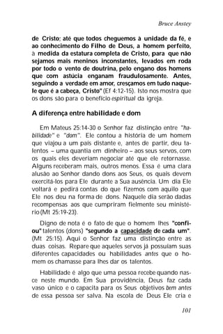 Bruce Anstey
101
de Cristo; até que todos cheguemos à unidade da fé, e
ao conhecimento do Filho de Deus, a homem perfeito,
à medida da estatura completa de Cristo, para que não
sejamos mais meninos inconstantes, levados em roda
por todo o vento de doutrina, pelo engano dos homens
que com astúcia enganam fraudulosamente. Antes,
seguindo a verdade em amor, cresçamos em tudo naque-
le que é a cabeça, Cristo"(Ef 4:12-15). Isto nos mostra que
os dons são para o benefício espiritual da igreja.
A diferença entre habilidade e dom
Em Mateus 25:14-30 o Senhor faz distinção entre "ha-
bilidade" e "dom". Ele contou a história de um homem
que viajou a um país distante e, antes de partir, deu ta-
lentos – uma quantia em dinheiro – aos seus servos, com
os quais eles deveriam negociar até que ele retornasse.
Alguns receberam mais, outros menos. Essa é uma clara
alusão ao Senhor dando dons aos Seus, os quais devem
exercitá-los para Ele durante a Sua ausência. Um dia Ele
voltará e pedirá contas do que fizemos com aquilo que
Ele nos deu na forma de dons. Naquele dia serão dadas
recompensas aos que cumpriram fielmente seu ministé-
rio(Mt 25:19-23).
Digno de nota é o fato de que o homem lhes "confi-
ou" talentos (dons) "segundo a capacidade de cada um".
(Mt 25:15). Aqui o Senhor faz uma distinção entre as
duas coisas. Repare que aqueles servos já possuíam suas
diferentes capacidades ou habilidades antes que o ho-
mem os chamasse para lhes dar os talentos.
Habilidade é algo que uma pessoa recebe quando nas-
ce neste mundo. Em Sua providência, Deus faz cada
vaso único e o capacita para os Seus objetivos bem antes
de essa pessoa ser salva. Na escola de Deus Ele cria e
 