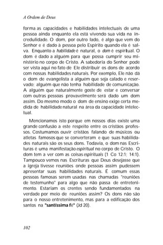 A Ordem de Deus
102
forma as capacidades e habilidades intelectuais de uma
pessoa ainda enquanto ela está vivendo sua vida na in-
credulidade. O dom, por outro lado, é algo que vem do
Senhor e é dado à pessoa pelo Espírito quando ela é sal-
va. Enquanto a habilidade é natural, o dom é espiritual. O
dom é dado a alguém para que possa cumprir seu mi-
nistério no corpo de Cristo. A sabedoria do Senhor pode
ser vista aqui no fato de Ele distribuir os dons de acordo
com nossas habilidades naturais. Por exemplo, Ele não dá
o dom de evangelista a alguém que seja calado e reser-
vado; alguém que não tenha habilidade de comunicação.
A alguém que naturalmente goste de estar e conversar
com outras pessoas provavelmente será dado um dom
assim. Do mesmo modo o dom de ensino exige certa me-
dida de habilidade natural na área da capacidade intelec-
tual.
Mencionamos isto porque em nossos dias existe uma
grande confusão a este respeito entre os cristãos profes-
sos. Costumamos ouvir cristãos falando de músicos ou
atletas famosos que se converteram e que suas habilida-
des naturais são os seus dons. Todavia, o dom nas Escri-
turas é uma manifestação espiritual no corpo de Cristo. O
dom tem a ver com as coisas espirituais (1 Co 12:1; 14:1).
Tampouco vemos nas Escrituras que Deus desejasse que
a igreja tivesse reuniões onde pessoas assim pudessem
apresentar suas habilidades naturais. É comum essas
pessoas famosas serem usadas nas chamadas "reuniões
de testemunho" para algo que não passa de entreteni-
mento. Estariam os crentes sendo fundamentados na
verdade por meio de reuniões assim? Os dons não são
para o nosso entretenimento, mas para a edificação dos
santos na "santíssima fé" (Jd 20).
 