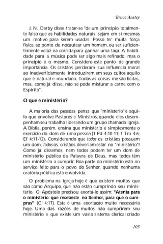Bruce Anstey
103
J. N. Darby disse tratar-se "de um princípio totalmen-
te falso que as habilidades naturais sejam em si mesmas
um motivo para serem usadas. Posso ter muita força
física ao ponto de nocautear um homem, ou ser suficien-
temente veloz na corridapara ganhar uma taça. A habili-
dade para a música pode ser algo mais refinado, mas o
princípio é o mesmo. Considero este ponto de grande
importância. Os cristãos perderam sua influência moral
ao inadvertidamente introduzirem em seus cultos aquilo
que é natural e mundano. Todas as coisas me são lícitas,
mas, como já disse, não se pode misturar a carne com o
Espírito".
O que é ministério?
A maioria das pessoas pensa que "ministério" é aqui-
lo que envolve Pastores e Ministros, quando eles desem-
penhamseu trabalho liderando um grupo chamado igreja.
A Bíblia, porém, ensina que ministério é simplesmente o
exercício do dom de uma pessoa (1 Pd 4:10-11; 1 Tm 4:6;
Ef 4:11-12). Considerando que todos os cristãos possuem
um dom, todos os cristãos deveriam estar no "ministério"!
Como já dissemos, nem todos podem ter um dom de
ministério público da Palavra de Deus, mas todos têm
um ministério a cumprir. Boa parte do ministério está no
serviço feito para o povo do Senhor, quando nenhuma
oratória pública está envolvida.
O problema na igreja hoje é que existem muitos que
são como Arquipo, que não estão cumprindo seu minis-
tério. O Apóstolo precisou exortá-lo assim: "Atenta para
o ministério que recebeste no Senhor, para que o cum-
pras" (Cl 4:17). Esta é uma exortação muito necessária
hoje. Uma das razões de muitos não cumprirem seu
ministério é que existe um vasto sistema clerical criado
 
