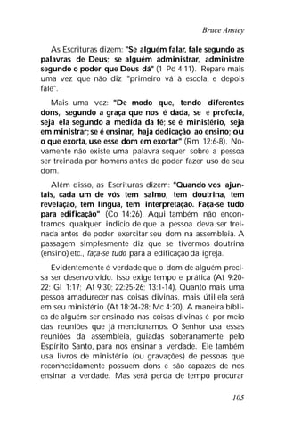 Bruce Anstey
105
As Escrituras dizem: "Se alguém falar, fale segundo as
palavras de Deus; se alguém administrar, administre
segundo o poder que Deus dá" (1 Pd 4:11). Repare mais
uma vez que não diz "primeiro vá à escola, e depois
fale".
Mais uma vez: "De modo que, tendo diferentes
dons, segundo a graça que nos é dada, se é profecia,
seja ela segundo a medida da fé; se é ministério, seja
em ministrar; se é ensinar, haja dedicação ao ensino; ou
o que exorta, use esse dom em exortar" (Rm 12:6-8). No-
vamente não existe uma palavra sequer sobre a pessoa
ser treinada por homens antes de poder fazer uso de seu
dom.
Além disso, as Escrituras dizem: "Quando vos ajun-
tais, cada um de vós tem salmo, tem doutrina, tem
revelação, tem língua, tem interpretação. Faça-se tudo
para edificação" (Co 14:26). Aqui também não encon-
tramos qualquer indício de que a pessoa deva ser trei-
nada antes de poder exercitar seu dom na assembleia. A
passagem simplesmente diz que se tivermos doutrina
(ensino) etc., faça-se tudo para a edificaçãoda igreja.
Evidentemente é verdade que o dom de alguém preci-
sa ser desenvolvido. Isso exige tempo e prática (At 9:20-
22; Gl 1:17; At 9:30; 22:25-26; 13:1-14). Quanto mais uma
pessoa amadurecer nas coisas divinas, mais útil ela será
em seu ministério (At 18:24-28; Mc 4:20). A maneira bíbli-
ca de alguém ser ensinado nas coisas divinas é por meio
das reuniões que já mencionamos. O Senhor usa essas
reuniões da assembleia, guiadas soberanamente pelo
Espírito Santo, para nos ensinar a verdade. Ele também
usa livros de ministério (ou gravações) de pessoas que
reconhecidamente possuem dons e são capazes de nos
ensinar a verdade. Mas será perda de tempo procurar
 