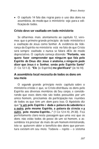 Bruce Anstey
107
 O capítulo 14 fala das regras para o uso dos dons na
assembleia, de modo que o ministério seja para a edi-
ficaçãode todos.
Cristo deve ser exaltado em todo ministério
Se olharmos mais atentamente ao capítulo 12, vere-
mos que o primeiro grande princípio de todo ministério é
a exaltação de Jesus como Senhor. A evidência da lide-
rança do Espírito no ministério está no fato de que Cristo
será sempre exaltado e nunca se falará dEle de modo
depreciativo. O capítulo começa dizendo: "Portanto, vos
quero fazer compreender que ninguém que fala pelo
Espírito de Deus diz: Jesus é anátema, e ninguém pode
dizer que Jesus é o Senhor, senão pelo Espírito Santo"
(1 Co 12:1-3). "Ele [o Espírito] me glorificará" (Jo 16:14).
A assembleia local necessita de todos os dons em
seu meio
O segundo grande princípio neste capítulo sobre o
ministério cristão é que, se Cristo distribuiu os dons pelo
Espírito aos diversos membros do Seu corpo, e conside-
rando que esses dons não são todos possuídos por um
único homem, precisamos da participação nas reuniões
de todos os que têm um dom para isso. O Apóstolo diz
que "a um pelo Espírito é dada a palavra da sabedoria;e
a outro, pelo mesmo Espírito, a palavra da ciência; e a
outro, pelo mesmo Espírito..." (1 Co 12:4-10, 29-30). Fica
perfeitamente claro nesta passagem que uma vez que os
dons não estão todos de posse de um só homem, a as-
sembleia irá precisar de mais de um homem ministrando,
isto se quiserem obter o benefício dos dons que porven-
tura existam em seu meio. Todavia – repito – o sistema
 