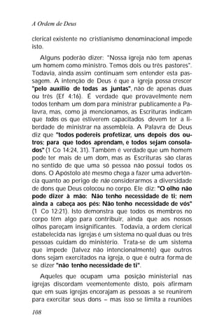 A Ordem de Deus
108
clerical existente no cristianismo denominacional impede
isto.
Alguns poderão dizer: "Nossa igreja não tem apenas
um homem como ministro. Temos dois ou três pastores".
Todavia, ainda assim continuam sem entender esta pas-
sagem. A intenção de Deus é que a igreja possa crescer
"pelo auxílio de todas as juntas", não de apenas duas
ou três (Ef 4:16). É verdade que provavelmente nem
todos tenham um dom para ministrar publicamente a Pa-
lavra, mas, como já mencionamos, as Escrituras indicam
que todos os que estiverem capacitados devem ter a li-
berdade de ministrar na assembleia. A Palavra de Deus
diz que "todos podereis profetizar, uns depois dos ou-
tros; para que todos aprendam, e todos sejam consola-
dos" (1 Co 14:24, 31). Também é verdade que um homem
pode ter mais de um dom, mas as Escrituras são claras
no sentido de que uma só pessoa não possui todos os
dons. O Apóstolo até mesmo chega a fazer uma advertên-
cia quanto ao perigo de não considerarmos a diversidade
de dons que Deus colocou no corpo. Ele diz: "O olho não
pode dizer à mão: Não tenho necessidade de ti; nem
ainda a cabeça aos pés: Não tenho necessidade de vós"
(1 Co 12:21). Isto demonstra que todos os membros no
corpo têm algo para contribuir, ainda que aos nossos
olhos pareçam insignificantes. Todavia, a ordem clerical
estabelecida nas igrejas é um sistema no qual duas ou três
pessoas cuidam do ministério. Trata-se de um sistema
que impede (talvez não intencionalmente) que outros
dons sejam exercitados na igreja, o que é outra forma de
se dizer "não tenho necessidade de ti".
Aqueles que ocupam uma posição ministerial nas
igrejas discordam veementemente disto, pois afirmam
que em suas igrejas encorajam as pessoas a se reunirem
para exercitar seus dons – mas isso se limita a reuniões
 