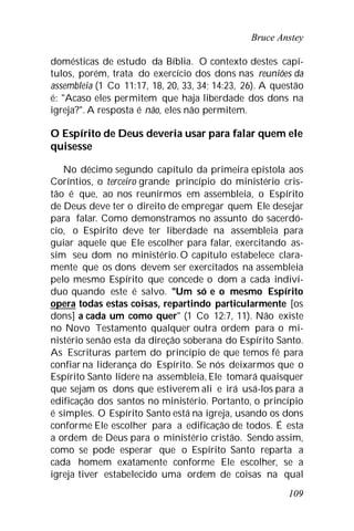 Bruce Anstey
109
domésticas de estudo da Bíblia. O contexto destes capí-
tulos, porém, trata do exercício dos dons nas reuniões da
assembleia (1 Co 11:17, 18, 20, 33, 34; 14:23, 26). A questão
é: "Acaso eles permitem que haja liberdade dos dons na
igreja?". A resposta é não, eles não permitem.
O Espírito de Deus deveria usar para falar quem ele
quisesse
No décimo segundo capítulo da primeira epístola aos
Coríntios, o terceiro grande princípio do ministério cris-
tão é que, ao nos reunirmos em assembleia, o Espírito
de Deus deve ter o direito de empregar quem Ele desejar
para falar. Como demonstramos no assunto do sacerdó-
cio, o Espírito deve ter liberdade na assembleia para
guiar aquele que Ele escolher para falar, exercitando as-
sim seu dom no ministério. O capítulo estabelece clara-
mente que os dons devem ser exercitados na assembleia
pelo mesmo Espírito que concede o dom a cada indiví-
duo quando este é salvo. "Um só e o mesmo Espírito
opera todas estas coisas, repartindo particularmente [os
dons] a cada um como quer" (1 Co 12:7, 11). Não existe
no Novo Testamento qualquer outra ordem para o mi-
nistério senão esta da direção soberana do Espírito Santo.
As Escrituras partem do princípio de que temos fé para
confiar na liderança do Espírito. Se nós deixarmos que o
Espírito Santo lidere na assembleia, Ele tomará quaisquer
que sejam os dons que estiverem ali e irá usá-los para a
edificação dos santos no ministério. Portanto, o princípio
é simples. O Espírito Santo está na igreja, usando os dons
conforme Ele escolher para a edificação de todos. É esta
a ordem de Deus para o ministério cristão. Sendo assim,
como se pode esperar que o Espírito Santo reparta a
cada homem exatamente conforme Ele escolher, se a
igreja tiver estabelecido uma ordem de coisas na qual
 