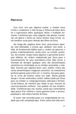 Bruce Anstey
11
PREFÁCIO
Este livro tem por objetivo exaltar o Senhor Jesus
Cristo, e estabelecer o fato de que a Palavra de Deus deve
ter a supremacia sobre quaisquer ideias e tradições hu-
manas. Confiamos que estas páginas não apenas resulta-
rão em glória e honra ao nosso Senhor Jesus Cristo, co-
mo também serão para bênção dos filhos de Deus.
Ao longo das páginas deste livro procuramos apon-
tar, com fidelidade e cremos que também com amor, a
falta de fundamento bíblico para a ordem de governo e
prática tradicionalmente aceita entre os cristãos profes-
sos. Ao mesmo tempo nosso objetivo é apresentar princí-
pios bíblicos da ordem estabelecida por Deus para o
funcionamento de uma assembleia cristã. Não temos a
intenção de denegrir qualquer uma das denominações
existentes na cristandade ou os cristãos associados a elas.
Não tivemos por objetivo fazer uma análise crítica das
várias denominações religiosas existentes no cristianismo
professo apenas pela crítica em si mesma, mas para apon-
tar os erros do sistema como um todo. Nosso grande
desejo é tornar conhecida a ordem bíblica dada por Deus
para os cristãos se congregarempara adoração e ministé-
rio da Palavra, de maneira que todos os que tiverem tal
exercício possam conhecer esse padrão em sua simplici-
dade. Confiamos que nas muitas coisas que comentamos
aqui possa ficar notório o nosso genuíno amor e preocu-
paçãopara com toda a família de Deus.
O autor não reivindica para si a originalidade da ver-
dade que está compilada aqui. Estas coisas têm sido escri-
 