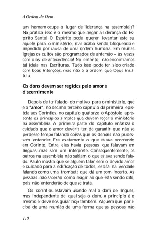 A Ordem de Deus
110
um homem ocupe o lugar de liderança na assembleia?
Na prática isso é o mesmo que negar a liderança do Es-
pírito Santo! O Espírito pode querer levantar este ou
aquele para o ministério, mas acaba sendo bloqueado e
impedido por causa de uma ordem humana. Em muitas
igrejas os cultos são programados de antemão – às vezes
com dias de antecedência! No entanto, não encontramos
tal ideia nas Escrituras. Tudo isso pode ter sido criado
com boas intenções, mas não é a ordem que Deus insti-
tuiu.
Os dons devem ser regidos pelo amor e
discernimento
Depois de ter falado do motivo para o ministério, que
é o "amor", no décimo terceiro capítulo da primeira epís-
tola aos Coríntios, no capítulo quatorze o Apóstolo apre-
senta os princípios simples que devem reger o ministério
na assembleia. A primeira parte do capítulo enfatiza o
cuidado que o amor deveria ter de garantir que não se
perdesse tempo falando coisas que os demais não pudes-
sem entender. Era exatamente o que estava ocorrendo
em Corinto. Entre eles havia pessoas que falavam em
línguas, mas sem um intérprete. Consequentemente, os
outros na assembleia não sabiam o que estava sendo fala-
do. Paulo mostra que se alguém falar sem o devido amor
e cuidado para a edificação de todos, estará na verdade
falando como uma trombeta que dá um som incerto. As
pessoas não saberão como reagir ao que está sendo dito,
pois não entenderão de que se trata.
Os coríntios estavam usando mal o dom de línguas,
mas independente de qual seja o dom, o princípio é o
mesmo e deve nos guiar hoje também. Alguém que parti-
cipe de uma reunião de uma forma que as pessoas não
 