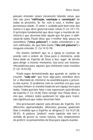 Bruce Anstey
111
possam entender estará claramente falando coisas que
não são para "edificação, exortação e consolação" de
todos os presentes. Se for este o caso, é melhor que
permaneça calado. O amor e cuidado pelo bem estar dos
outros é o que deve governar essas coisas (1 Co 14:1-11).
O princípio fundamental que deve reger a reunião de mi-
nistério é que devemos falar aquilo que for para a edifi-
cação de todos. Paulo disse que é melhor falar pouco na
assembleia ("cinco palavras") e todos entenderem e se-
rem edificados, do que falar muito ("dez mil palavras") e
ninguém entender (1 Co 14:12-19).
Ele mostra também que se a igreja se reunisse de
acordo com a ordem de Deus para o ministério, onde
fosse dado ao Espírito de Deus o Seu lugar de direito
para dirigir o mesmo ministério, isso seria um testemu-
nho poderoso para aqueles que visitassem essas reuniões
(1 Co 14:23-25).
Paulo segue demonstrando que quando os santos se
reunir, "cada um" que tiver algo para contribuir deve
ter a liberdade de ministrar na assembleia para o provei-
to dos outros. O problema com os coríntios era que suas
reuniões tinham se transformado em um espaço livre para
todos. Todos queriam falar e não esperavam pela direção
do Espírito (1 Co 14:26). Para corrigir isso Paulo disse a
eles que, embora todos pudessem ter algo para trazer,
não significava que todos deveriam falar.
Eles precisavam esperar pela direção do Espírito. Em
diferentes oportunidades diferentes pessoas poderiam
falar à medida que o Espírito as dirigisse (1 Co 14:27-28;
30-31). A palavra "profecia" neste capítulo não tem o
sentido de prever as coisas futuras, mas simplesmente
de proferir os pensamentos de Deuspara aquela ocasião.
 