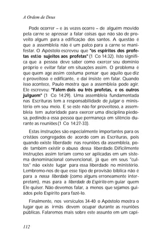A Ordem de Deus
112
Pode ocorrer – e às vezes ocorre – de alguém movido
pela carne se apressar a falar coisas que não são de pro-
veito algum para a edificação dos santos. A questão é
que a assembleia não é um palco para a carne se mani-
festar. O Apóstolo escreveu que "os espíritos dos profe-
tas estão sujeitos aos profetas" (1 Co 14:32). Isto signifi-
ca que a pessoa deve saber como exercer seu domínio
próprio e evitar falar em situações assim. O problema é
que quem age assim costuma pensar que aquilo que diz
é proveitoso e edificante, e daí insiste em falar. Quando
isso acontece, Paulo mostra que a assembleia pode agir.
Ele escreveu: "Falem dois ou três profetas, e os outros
julguem" (1 Co 14:29). Uma assembleia fundamentada
nas Escrituras tem a responsabilidade de julgar o minis-
tério em seu meio. E se este não for proveitoso, a assem-
bleia tem autoridade para exercer uma disciplina piedo-
sa, pedindo a essa pessoa que permaneça em silêncio du-
rante as reuniões(1 Co 14:27-33).
Estas instruções são especialmente importantes para os
cristãos congregados de acordo com as Escrituras, pois
quando existe liberdade nas reuniões da assembleia, po-
de também existir o abuso dessa liberdade.Dificilmente
instruções assim teriam como ser aplicadas em um siste-
ma denominacional convencional, já que em seus "cul-
tos" não existe lugar para essa liberdade no ministério.
Lembremo-nos de que esse tipo de provisão bíblica não é
para a nossa liberdade (como alguns erroneamente inter-
pretam), mas para a liberdade do Espírito em guiar quem
Ele quiser. Não devemos falar, a menos que sejamos gui-
ados pelo Espírito para fazê-lo.
Finalmente, nos versículos 34-40 o Apóstolo mostra o
lugar que as irmãs devem ocupar durante as reuniões
públicas. Falaremos mais sobre este assunto em um capí-
 