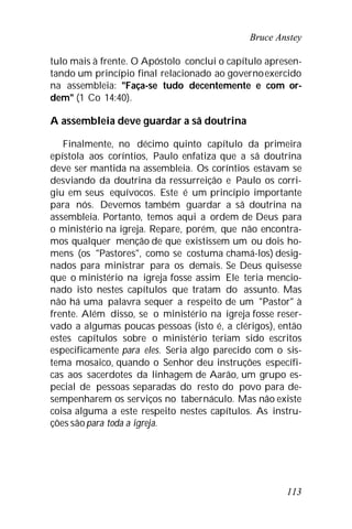 Bruce Anstey
113
tulo mais à frente. O Apóstolo conclui o capítulo apresen-
tando um princípio final relacionado ao governoexercido
na assembleia: "Faça-se tudo decentemente e com or-
dem" (1 Co 14:40).
A assembleia deve guardar a sã doutrina
Finalmente, no décimo quinto capítulo da primeira
epístola aos coríntios, Paulo enfatiza que a sã doutrina
deve ser mantida na assembleia. Os coríntios estavam se
desviando da doutrina da ressurreição e Paulo os corri-
giu em seus equívocos. Este é um princípio importante
para nós. Devemos também guardar a sã doutrina na
assembleia. Portanto, temos aqui a ordem de Deus para
o ministério na igreja. Repare, porém, que não encontra-
mos qualquer menção de que existissem um ou dois ho-
mens (os "Pastores", como se costuma chamá-los) desig-
nados para ministrar para os demais. Se Deus quisesse
que o ministério na igreja fosse assim Ele teria mencio-
nado isto nestes capítulos que tratam do assunto. Mas
não há uma palavra sequer a respeito de um "Pastor" à
frente. Além disso, se o ministério na igreja fosse reser-
vado a algumas poucas pessoas (isto é, a clérigos), então
estes capítulos sobre o ministério teriam sido escritos
especificamente para eles. Seria algo parecido com o sis-
tema mosaico, quando o Senhor deu instruções específi-
cas aos sacerdotes da linhagem de Aarão, um grupo es-
pecial de pessoas separadas do resto do povo para de-
sempenharem os serviços no tabernáculo. Mas não existe
coisa alguma a este respeito nestes capítulos. As instru-
ções sãopara toda a igreja.
 
