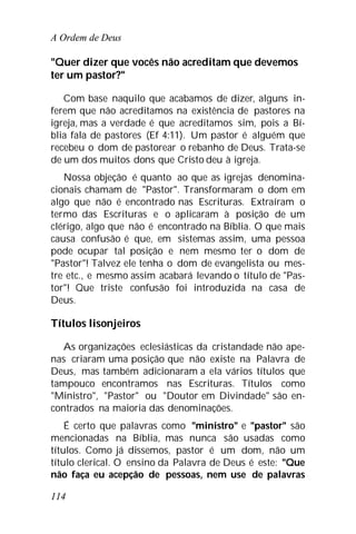A Ordem de Deus
114
"Quer dizer que vocês não acreditam que devemos
ter um pastor?"
Com base naquilo que acabamos de dizer, alguns in-
ferem que não acreditamos na existência de pastores na
igreja, mas a verdade é que acreditamos sim, pois a Bí-
blia fala de pastores (Ef 4:11). Um pastor é alguém que
recebeu o dom de pastorear o rebanho de Deus. Trata-se
de um dos muitos dons que Cristo deu à igreja.
Nossa objeção é quanto ao que as igrejas denomina-
cionais chamam de "Pastor". Transformaram o dom em
algo que não é encontrado nas Escrituras. Extraíram o
termo das Escrituras e o aplicaram à posição de um
clérigo, algo que não é encontrado na Bíblia. O que mais
causa confusão é que, em sistemas assim, uma pessoa
pode ocupar tal posição e nem mesmo ter o dom de
"Pastor"! Talvez ele tenha o dom de evangelista ou mes-
tre etc., e mesmo assim acabará levando o título de "Pas-
tor"! Que triste confusão foi introduzida na casa de
Deus.
Títulos lisonjeiros
As organizações eclesiásticas da cristandade não ape-
nas criaram uma posição que não existe na Palavra de
Deus, mas também adicionaram a ela vários títulos que
tampouco encontramos nas Escrituras. Títulos como
"Ministro", "Pastor" ou "Doutor em Divindade" são en-
contrados na maioria das denominações.
É certo que palavras como "ministro" e "pastor" são
mencionadas na Bíblia, mas nunca são usadas como
títulos. Como já dissemos, pastor é um dom, não um
título clerical. O ensino da Palavra de Deus é este: "Que
não faça eu acepção de pessoas, nem use de palavras
 
