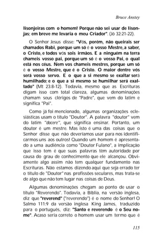 Bruce Anstey
115
lisonjeiras com o homem! Porque não sei usar de lison-
jas; em breve me levaria o meu Criador". (Jó 32:21-22).
O Senhor Jesus disse: "Vós, porém, não queirais ser
chamados Rabi, porque um só é o vosso Mestre,a saber,
o Cristo, e todos vós sois irmãos. E a ninguém na terra
chameis vosso pai, porque um só é o vosso Pai, o qual
está nos céus. Nem vos chameis mestres, porque um só
é o vosso Mestre, que é o Cristo. O maior dentre vós
será vosso servo. E o que a si mesmo se exaltar será
humilhado; e o que a si mesmo se humilhar será exal-
tado" (Mt 23:8-12). Todavia, mesmo que as Escrituras
digam isso com total clareza, algumas denominações
chamam seus clérigos de "Padre", que vem do latim e
significa "Pai".
Como já foi mencionado, algumas organizações ecle-
siásticas usam o título "Doutor". A palavra "doutor" vem
do latim "docere", que significa ensinar. Portanto, um
doutor é um mestre. Mas isto é uma das coisas que o
Senhor disse que não deveríamos usar para nos identifi-
carmos uns aos outros! Quando um homem é apresenta-
do a uma audiência como "Doutor Fulano", a implicação
que isso tem é que suas palavras têm autoridade por
causa do grau de conhecimento que ele alcançou. Obvi-
amente algo assim não tem qualquer fundamento nas
Escrituras. Não estamos dizendo aqui que seja errado ter
o título de "Doutor" nas profissões seculares, mas trata-se
de algo que não tem lugar nas coisas de Deus.
Algumas denominações chegam ao ponto de usar o
título "Reverendo". Todavia, a Bíblia, na versão inglesa,
diz que "reverend" ("reverendo") é o nome do Senhor! O
Salmo 111:9 da versão inglesa King James, traduzido
para o português, diz: "Santo e reverendo é o Seu no-
me". Acaso seria correto o homem usar um termo que é
 