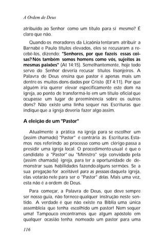 A Ordem de Deus
116
atribuído ao Senhor como um título para si mesmo? É
claro que não.
Quando os moradores da Licaônia tentaram atribuir a
Barnabé e Paulo títulos elevados, eles se recusaram a re-
cebê-los, dizendo: "Senhores, por que fazeis essas coi-
sas? Nós também somos homens como vós, sujeitos às
mesmas paixões" (At 14:15). Semelhantemente, hoje todo
servo do Senhor deveria recusar títulos lisonjeiros. A
Palavra de Deus ensina que pastor é apenas mais um
dentre os muitos dons dados por Cristo (Ef 4:11). Por que
alguém iria querer elevar especificamente este dom na
igreja, ao ponto de transformá-lo em um título oficial que
ocupasse um lugar de preeminência sobre os outros
dons? Não existe uma linha sequer nas Escrituras que
indique que a igreja deveria fazer algo assim.
A eleição de um "Pastor"
Atualmente a prática na igreja para se escolher um
(assim chamado) "Pastor" é contrária às Escrituras.Esta-
mos nos referindo ao processo como um clérigo passa a
presidir uma igreja local. O procedimento usual é que o
candidato a "Pastor" ou "Ministro" seja convidado pela
(assim chamada) igreja, para ter a oportunidade de de-
monstrar suas habilidades fazendo alguns sermões. Se a
sua pregação for aceitável para as pessoas daquela igreja,
elas votarão nele para ser o "Pastor" delas. Mais uma vez,
esta não é a ordem de Deus.
Para começar, a Palavra de Deus, que deve sempre
ser nosso guia, não fornece qualquer instrução neste sen-
tido. A verdade é que não existe na Bíblia uma única
assembleia que tenha escolhido um pastor! Nem sequer
uma! Tampouco encontramos que algum apóstolo em
qualquer ocasião tenha nomeado um pastor para uma
 