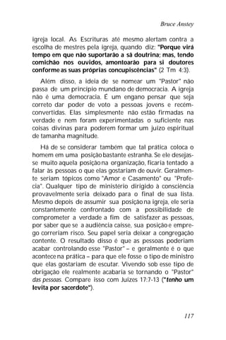 Bruce Anstey
117
igreja local. As Escrituras até mesmo alertam contra a
escolha de mestres pela igreja, quando diz: "Porque virá
tempo em que não suportarão a sã doutrina; mas, tendo
comichão nos ouvidos, amontoarão para si doutores
conforme as suas próprias concupiscências" (2 Tm 4:3).
Além disso, a ideia de se nomear um "Pastor" não
passa de um princípio mundano de democracia. A igreja
não é uma democracia. É um engano pensar que seja
correto dar poder de voto a pessoas jovens e recém-
convertidas. Elas simplesmente não estão firmadas na
verdade e nem foram experimentadas o suficiente nas
coisas divinas para poderem formar um juízo espiritual
de tamanha magnitude.
Há de se considerar também que tal prática coloca o
homem em uma posiçãobastante estranha. Se ele desejas-
se muito aquela posiçãona organização, ficaria tentado a
falar às pessoas o que elas gostariam de ouvir. Geralmen-
te seriam tópicos como "Amor e Casamento" ou "Profe-
cia". Qualquer tipo de ministério dirigido à consciência
provavelmente seria deixado para o final de sua lista.
Mesmo depois de assumir sua posiçãona igreja, ele seria
constantemente confrontado com a possibilidade de
comprometer a verdade a fim de satisfazer as pessoas,
por saber que se a audiência caísse, sua posição e empre-
go correriam risco. Seu papel seria deixar a congregação
contente. O resultado disso é que as pessoas poderiam
acabar controlando esse "Pastor" – e geralmente é o que
acontece na prática – para que ele fosse o tipo de ministro
que elas gostariam de escutar. Vivendo sob esse tipo de
obrigação ele realmente acabaria se tornando o "Pastor"
das pessoas. Compare isso com Juízes 17:7-13 ("tenho um
levita por sacerdote").
 