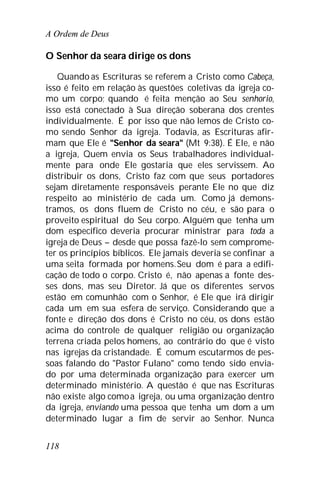 A Ordem de Deus
118
O Senhor da seara dirige os dons
Quando as Escrituras se referem a Cristo como Cabeça,
isso é feito em relação às questões coletivas da igreja co-
mo um corpo; quando é feita menção ao Seu senhorio,
isso está conectado à Sua direção soberana dos crentes
individualmente. É por isso que não lemos de Cristo co-
mo sendo Senhor da igreja. Todavia, as Escrituras afir-
mam que Ele é "Senhor da seara" (Mt 9:38). É Ele, e não
a igreja, Quem envia os Seus trabalhadores individual-
mente para onde Ele gostaria que eles servissem. Ao
distribuir os dons, Cristo faz com que seus portadores
sejam diretamente responsáveis perante Ele no que diz
respeito ao ministério de cada um. Como já demons-
tramos, os dons fluem de Cristo no céu, e são para o
proveito espiritual do Seu corpo. Alguém que tenha um
dom específico deveria procurar ministrar para toda a
igreja de Deus – desde que possa fazê-lo sem comprome-
ter os princípios bíblicos. Ele jamais deveria se confinar a
uma seita formada por homens.Seu dom é para a edifi-
cação de todo o corpo. Cristo é, não apenas a fonte des-
ses dons, mas seu Diretor. Já que os diferentes servos
estão em comunhão com o Senhor, é Ele que irá dirigir
cada um em sua esfera de serviço. Considerando que a
fonte e direção dos dons é Cristo no céu, os dons estão
acima do controle de qualquer religião ou organização
terrena criada pelos homens, ao contrário do que é visto
nas igrejas da cristandade. É comum escutarmos de pes-
soas falando do "Pastor Fulano" como tendo sido envia-
do por uma determinada organização para exercer um
determinado ministério. A questão é que nas Escrituras
não existe algo comoa igreja, ou uma organização dentro
da igreja, enviando uma pessoa que tenha um dom a um
determinado lugar a fim de servir ao Senhor. Nunca
 