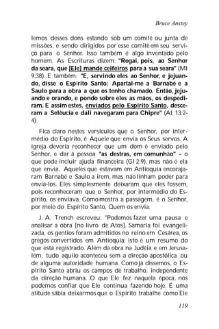 Bruce Anstey
119
lemos desses dons estando sob um comitê ou junta de
missões, e sendo dirigidos por esse comitê em seu servi-
ço para o Senhor. Isso também é algo inventado pelo
homem. As Escrituras dizem: "Rogai, pois, ao Senhor
da seara, que [Ele] mande ceifeiros para a sua seara" (Mt
9:38). E também: "E, servindo eles ao Senhor, e jejuan-
do, disse o Espírito Santo: Apartai-me a Barnabé e a
Saulo para a obra a que os tenho chamado. Então, jeju-
ando e orando, e pondo sobre eles as mãos, os despedi-
ram. E assim estes, enviados pelo Espírito Santo, desce-
ram a Selêucia e dali navegaram para Chipre" (At 13:2-
4).
Fica claro nestes versículos que o Senhor, por inter-
médio do Espírito, é Aquele que envia os Seus servos. A
igreja deveria reconhecer que um dom é enviado pelo
Senhor, e dar à pessoa "as destras, em comunhão" – o
que pode incluir ajuda financeira (Gl 2:9), mas não é ela
que envia. Aqueles que estavam em Antioquia encoraja-
ram Barnabé e Saulo a irem, mas nãotinham poder para
enviá-los. Eles simplesmente deixaram que eles fossem,
pois reconheceram que o Senhor, por intermédio do Es-
pírito, os enviava. Comomostra a passagem, é o Senhor,
por meio do Espírito Santo, Quem os envia.
J. A. Trench escreveu: "Podemos fazer uma pausa e
analisar a obra [no livro de Atos]. Samaria foi evangeli-
zada, os gentios foram admitidos no reino em Cesárea, os
gregos convertidos em Antioquia; isto é um resumo do
que está registrado. Além da obra na Judéia e em Jerusa-
lém, tudo aquilo aconteceu sem a direção apostólica ou
de alguma autoridade humana. Como já dissemos, o Es-
pírito Santo abriu os campos de trabalho, independente
da direção humana. O que Ele fez naquela época, nós
podemos confiar que Ele continua fazendo hoje. É uma
atitude sábia deixarmos que o Espírito trabalhe como Ele
 