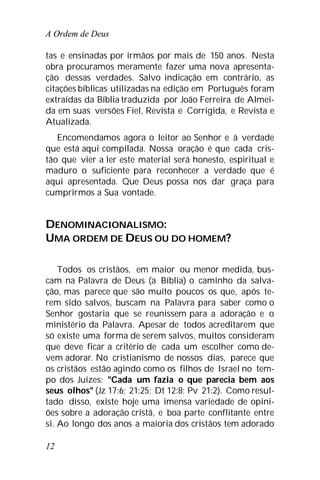 A Ordem de Deus
12
tas e ensinadas por irmãos por mais de 150 anos. Nesta
obra procuramos meramente fazer uma nova apresenta-
ção dessas verdades. Salvo indicação em contrário, as
citações bíblicas utilizadas na edição em Português foram
extraídas da Bíblia traduzida por João Ferreira de Almei-
da em suas versões Fiel, Revista e Corrigida, e Revista e
Atualizada.
Encomendamos agora o leitor ao Senhor e à verdade
que está aqui compilada. Nossa oração é que cada cris-
tão que vier a ler este material será honesto, espiritual e
maduro o suficiente para reconhecer a verdade que é
aqui apresentada. Que Deus possa nos dar graça para
cumprirmos a Sua vontade.
DENOMINACIONALISMO:
UMA ORDEM DE DEUS OU DO HOMEM?
Todos os cristãos, em maior ou menor medida, bus-
cam na Palavra de Deus (a Bíblia) o caminho da salva-
ção, mas parece que são muito poucos os que, após te-
rem sido salvos, buscam na Palavra para saber como o
Senhor gostaria que se reunissem para a adoração e o
ministério da Palavra. Apesar de todos acreditarem que
só existe uma forma de serem salvos, muitos consideram
que deve ficar a critério de cada um escolher como de-
vem adorar. No cristianismo de nossos dias, parece que
os cristãos estão agindo como os filhos de Israel no tem-
po dos Juízes: "Cada um fazia o que parecia bem aos
seus olhos" (Jz 17:6; 21:25; Dt 12:8; Pv 21:2). Como resul-
tado disso, existe hoje uma imensa variedade de opini-
ões sobre a adoração cristã, e boa parte conflitante entre
si. Ao longo dos anos a maioria dos cristãos tem adorado
 