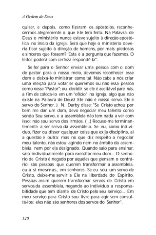 A Ordem de Deus
120
quiser, e depois, como fizeram os apóstolos, reconhe-
cermos alegremente o que Ele tem feito. Na Palavra de
Deus o ministério nunca esteve sujeito à direção apostó-
lica no início da igreja. Será que hoje o ministério deve-
ria ficar sujeito à direção de homens, por mais piedosos
e sinceros que fossem? Esta é a pergunta que fazemos. O
leitor poderá com certeza respondê-la".
Se for para o Senhor enviar uma pessoa com o dom
de pastor para o nosso meio, devemos reconhecer esse
dom e deixá-lo ministrar como tal. Não cabe a nós criar
uma eleição para votar se queremos ou não essa pessoa
como nosso "Pastor"; ou decidir se ele é aceitável para nós,
a fim de colocá-lo em um "ofício" na igreja, algo que não
existe na Palavra de Deus! Ele não é nosso servo. Ele é
servo do Senhor. J. N. Darby disse: "Se Cristo achou por
bem me dar um dom, devo negociar meu talento como
sendo Seu servo, e a assembleia não tem nada a ver com
isso: não sou servo dos irmãos. (...) Recuso-me terminan-
temente a ser servo da assembleia. Se eu, como indiví-
duo, fizer ou disser qualquer coisa que exija disciplina, aí
a questão é outra; mas no que diz respeito a negociar
meu talento, não estou agindo nem no âmbito da assem-
bleia, nem por ela designado. Quando saio para ensinar,
saio individualmente para exercitar meu dom... O senho-
rio de Cristo é negado por aqueles que pensam o contrá-
rio; são pessoas que querem transformar a assembleia,
ou a si mesmas, em senhores. Se eu sou um servo de
Cristo, deixe-me servir a Ele na liberdade do Espírito.
Pessoas assim querem transformar servos de Cristo em
servos da assembleia, negando ao indivíduo a responsa-
bilidade que tem diante de Cristo pelo seu serviço... Em
meu serviço para Cristo sou livre para agir sem consul-
tá-los: eles não são senhores dos servos do Senhor".
 
