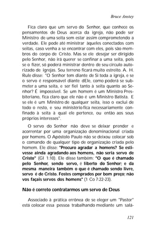 Bruce Anstey
121
Fica claro que um servo do Senhor, que conhece os
pensamentos de Deus acerca da igreja, não pode ser
Ministro de uma seita sem estar assim comprometendo a
verdade. Ele pode até ministrar àqueles conectados com
seitas, caso venha a se encontrar com eles, pois são mem-
bros do corpo de Cristo. Mas se ele desejar ser dirigido
pelo Senhor, não irá querer se confinar a uma seita, pois
se o fizer, só poderá ministrar dentro de seu círculo auto-
rizado de igrejas. Seu terreno ficará muito estreito. A. H.
Rule disse: "O Senhor tem diante de Si toda a igreja, e se
o servo é responsável diante dEle, como poderá se sub-
meter a uma seita, e ser fiel tanto à seita quanto ao Se-
nhor? É impossível. Se um homem é um Ministro Pres-
biteriano, fica claro que ele não é um Ministro Batista. E
se ele é um Ministro de qualquer seita, isso o exclui de
todo o resto, e seu ministério fica necessariamente con-
finado à seita à qual ele pertence, ou então aos seus
próprios interesses".
O servo do Senhor não deve se deixar prender e
acorrentar por uma organização denominacional criada
por homens. O Apóstolo Paulo não se deixou colocar sob
o comando de qualquer tipo de organização criada pelo
homem. Ele disse: "Procuro agradar a homens? Se esti-
vesse ainda agradando aos homens, não seria servo de
Cristo" (Gl 1:10). Ele disse também: "O que é chamado
pelo Senhor, sendo servo, é liberto do Senhor; e da
mesma maneira também o que é chamado sendo livre,
servo é de Cristo. Fostes comprados por bom preço; não
vos façais servos dos homens" (1 Co 7:22-23).
Não é correto contratarmos um servo de Deus
Associado à prática errônea de se eleger um "Pastor"
está colocar essa pessoa trabalhando mediante um salá-
 