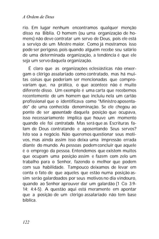 A Ordem de Deus
122
rio. Em lugar nenhum encontramos qualquer menção
disso na Bíblia. O homem (ou uma organização de ho-
mens) não deve contratar um servo de Deus, pois ele está
a serviço de um Mestre maior. Como já mostramos isso
pode ser perigoso, pois quando alguém recebe seu salário
de uma determinada organização, a tendência é que ele
seja um servodaquela organização.
É claro que as organizações eclesiásticas não enxer-
gam o clérigo assalariado como contratado, mas há mui-
tas coisas que poderiam ser mencionadas que compro-
variam que, na prática, o que acontece não é muito
diferente disso. Um exemplo é uma carta que recebemos
recentemente de um homem que incluiu nela um cartão
profissional que o identificava como "Ministro aposenta-
do" de uma conhecida denominação. Se ele chegou ao
ponto de ser aposentado daquela posição que ocupava,
isso necessariamente implica que houve um momento
quando ele foi contratado. Mas será que as Escrituras fa-
lam de Deus contratando e aposentando Seus servos?
Isto soa a negócio. Não queremos questionar seus moti-
vos, mas ainda assim isso deixa uma impressão errada
diante do mundo. As pessoas podemconcluir que aquele
é o emprego da pessoa. Entendemos que existem muitos
que ocupam uma posição assim e fazem com zelo um
trabalho para o Senhor, fazendo o melhor que podem
com sua habilidade. Tampouco deixamos de levar em
conta o fato de que aqueles que estão numa posição as-
sim serão galardoados por seus motivos no dia vindouro,
quando ao Senhor aprouver dar um galardão (1 Co 3:9-
14; 4:4-5). A questão aqui está meramente em apontar
que a posição de um clérigo assalariado não tem base
bíblica.
 