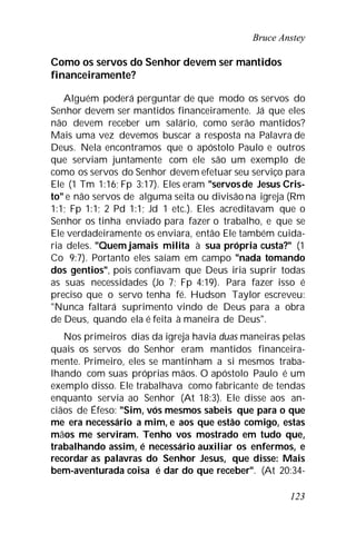 Bruce Anstey
123
Como os servos do Senhor devem ser mantidos
financeiramente?
Alguém poderá perguntar de que modo os servos do
Senhor devem ser mantidos financeiramente. Já que eles
não devem receber um salário, como serão mantidos?
Mais uma vez devemos buscar a resposta na Palavra de
Deus. Nela encontramos que o apóstolo Paulo e outros
que serviam juntamente com ele são um exemplo de
como os servos do Senhor devem efetuar seu serviço para
Ele (1 Tm 1:16; Fp 3:17). Eles eram "servosde Jesus Cris-
to" e não servos de alguma seita ou divisão na igreja (Rm
1:1; Fp 1:1; 2 Pd 1:1; Jd 1 etc.). Eles acreditavam que o
Senhor os tinha enviado para fazer o trabalho, e que se
Ele verdadeiramente os enviara, então Ele também cuida-
ria deles. "Quem jamais milita à sua própria custa?" (1
Co 9:7). Portanto eles saíam em campo "nada tomando
dos gentios", pois confiavam que Deus iria suprir todas
as suas necessidades (Jo 7; Fp 4:19). Para fazer isso é
preciso que o servo tenha fé. Hudson Taylor escreveu:
"Nunca faltará suprimento vindo de Deus para a obra
de Deus, quando ela é feita à maneira de Deus".
Nos primeiros dias da igreja havia duas maneiras pelas
quais os servos do Senhor eram mantidos financeira-
mente. Primeiro, eles se mantinham a si mesmos traba-
lhando com suas próprias mãos. O apóstolo Paulo é um
exemplo disso. Ele trabalhava como fabricante de tendas
enquanto servia ao Senhor (At 18:3). Ele disse aos an-
ciãos de Éfeso: "Sim, vós mesmos sabeis que para o que
me era necessário a mim, e aos que estão comigo, estas
mãos me serviram. Tenho vos mostrado em tudo que,
trabalhando assim, é necessário auxiliar os enfermos, e
recordar as palavras do Senhor Jesus, que disse: Mais
bem-aventurada coisa é dar do que receber". (At 20:34-
 