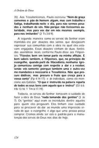 A Ordem de Deus
124
35). Aos Tessalonicenses, Paulo escreveu: "Nem de graça
comemos o pão de homem algum, mas com trabalho e
fadiga, trabalhando noite e dia, para não sermos pesa-
dos a nenhum de vós. Não porque não tivéssemos au-
toridade, mas para vos dar em nós mesmos exemplo,
para nos imitardes" (2 Ts 3:8-9).
A segunda maneira como os servos do Senhor eram
mantidos era por doações dos santos que desejassem
expressar sua comunhão com a obra na qual eles esta-
vam engajados. Essas doações vinham de duas fontes:
das assembleias locais, conforme Paulo disse aos Filipen-
ses: "Fizestes bem em tomar parte na minha aflição. E
bem sabeis também, ó filipenses, que, no princípio do
evangelho, quando parti da Macedônia, nenhuma igre-
ja comunicou comigo com respeito a dar e a receber,
senão vós somente; porque também uma e outra vez
me mandastes o necessário a Tessalônica. Não que pro-
cure dádivas, mas procuro o fruto que cresça para a
vossa conta" (Fp 4:14-17); e de indivíduos, como ele men-
ciona aos Gálatas: "O que é instruído na palavra reparta
de todos os seus bens com aquele que o instrui" (Gl 6:6;
Hb 13:16; 1 Tm 6:17-19).
Todavia, os servos do Senhor tomavam o cuidado de
fazer a obra de Deus "nada tomando dos gentios" (3 Jo
7). Os "gentios" aqui eram os incrédulos dentre aqueles
para quem eles pregavam. Eles tinham esse cuidado
para se precaver de dar ao mundo uma impressão er-
rada de que o evangelho é algo que uma pessoa possa
comprar. Cremos ainda ser este o padrão para a manu-
tenção dos servos de Deus nos dias de hoje.
 