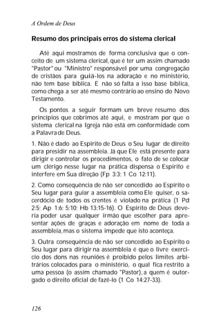A Ordem de Deus
126
Resumo dos principais erros do sistema clerical
Até aqui mostramos de forma conclusiva que o con-
ceito de um sistema clerical, que é ter um assim chamado
"Pastor" ou "Ministro" responsável por uma congregação
de cristãos para guiá-los na adoração e no ministério,
não tem base bíblica. E não só falta a isso base bíblica,
como chega a ser até mesmo contrário ao ensino do Novo
Testamento.
Os pontos a seguir formam um breve resumo dos
princípios que cobrimos até aqui, e mostram por que o
sistema clerical na Igreja não está em conformidade com
a Palavrade Deus.
1. Não é dado ao Espírito de Deus o Seu lugar de direito
para presidir na assembleia. Já que Ele está presente para
dirigir e controlar os procedimentos, o fato de se colocar
um clérigo nesse lugar na prática dispensa o Espírito e
interfere em Sua direção (Fp 3:3; 1 Co 12:11).
2. Como consequência de não ser concedido ao Espírito o
Seu lugar para guiar a assembleia como Ele quiser, o sa-
cerdócio de todos os crentes é violado na prática (1 Pd
2:5; Ap 1:6; 5:10; Hb 13:15-16). O Espírito de Deus deve-
ria poder usar qualquer irmão que escolher para apre-
sentar ações de graças e adoração em nome de toda a
assembleia,mas o sistema impede que isto aconteça.
3. Outra consequência de não ser concedido ao Espírito o
Seu lugar para dirigir na assembleia é que o livre exercí-
cio dos dons nas reuniões é proibido pelos limites arbi-
trários colocados para o ministério, o qual fica restrito a
uma pessoa (o assim chamado "Pastor), a quem é outor-
gado o direito oficial de fazê-lo (1 Co 14:27-33).
 