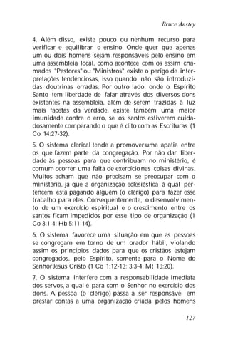 Bruce Anstey
127
4. Além disso, existe pouco ou nenhum recurso para
verificar e equilibrar o ensino. Onde quer que apenas
um ou dois homens sejam responsáveis pelo ensino em
uma assembleia local, como acontece com os assim cha-
mados "Pastores" ou "Ministros", existe o perigo de inter-
pretações tendenciosas, isso quando não são introduzi-
das doutrinas erradas. Por outro lado, onde o Espírito
Santo tem liberdade de falar através dos diversos dons
existentes na assembleia, além de serem trazidas à luz
mais facetas da verdade, existe também uma maior
imunidade contra o erro, se os santos estiverem cuida-
dosamente comparando o que é dito com as Escrituras (1
Co 14:27-32).
5. O sistema clerical tende a promover uma apatia entre
os que fazem parte da congregação. Por não dar liber-
dade às pessoas para que contribuam no ministério, é
comum ocorrer uma falta de exercício nas coisas divinas.
Muitos acham que não precisam se preocupar com o
ministério, já que a organização eclesiástica à qual per-
tencem está pagando alguém (o clérigo) para fazer esse
trabalho para eles. Consequentemente, o desenvolvimen-
to de um exercício espiritual e o crescimento entre os
santos ficam impedidos por esse tipo de organização (1
Co 3:1-4; Hb 5:11-14).
6. O sistema favorece uma situação em que as pessoas
se congregam em torno de um orador hábil, violando
assim os princípios dados para que os cristãos estejam
congregados, pelo Espírito, somente para o Nome do
SenhorJesus Cristo (1 Co 1:12-13; 3:3-4; Mt 18:20).
7. O sistema interfere com a responsabilidade imediata
dos servos, a qual é para com o Senhor no exercício dos
dons. A pessoa (o clérigo) passa a ser responsável em
prestar contas a uma organização criada pelos homens
 