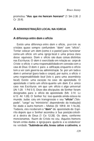 Bruce Anstey
129
prometeu: "Aos que me honram honrarei" (1 Sm 2:30; 2
Cr 25:9).
A ADMINISTRAÇÃO LOCAL NA IGREJA
A diferença entre dom e ofício
Existe uma diferença entre dom e ofício, p oré m os
cristãos quase sempre confundem "dom" com "ofício".
Tentar colocar um dom (como é o pastor) para funcionar
como um ofício em uma igreja local é uma prova clara
desse equívoco. Dom e ofício são duas coisas distintas
nas Escrituras. O dom é exercitado em relação ao corpo de
Cristo; o ofício é uma responsabilidadeem conexão com a
casa de Deus. O dom é para a edificação, enquanto o ofício
tem a ver com governo ou administração. Se por um lado o
dom é universal (para todo o corpo), por outro, o ofício é
uma responsabilidade local (isto é, para uma assembleia
local). Existe uma exceção no caso do apostolado. O
apostolado é tanto um ofício quanto um dom. É o único
caso nas Escrituras em que um ofício é algo universal
(At 1:20; 1 Pd 5:1). Doze dos discípulos do Senhor foram
designados para o ofício do apostolado (Mc 3:14; Lc
6:13; At 1:20). O Senhor fez isso quando ainda estava no
mundo. Judas caiu em transgressão e seu "ofício" ("bis-
pado", "cargo" ou "ministério", dependendo da tradução)
foi dado a outro homem – Matias (Sl 109:8; At 1:16-26).
Todavia, eles receberam o "dom" do apostolado do Espí-
rito depois que o Senhor ascendeu à Sua posição celesti-
al à destra de Deus (1 Co 12:28). Os dons, conforme
mencionamos, fluem de Cristo no céu. Aqueles homens
foram então dados à igreja para ajudá-la a se estabelecer
na verdade. "Subindo ao alto, levou cativo o cativeiro, e
 