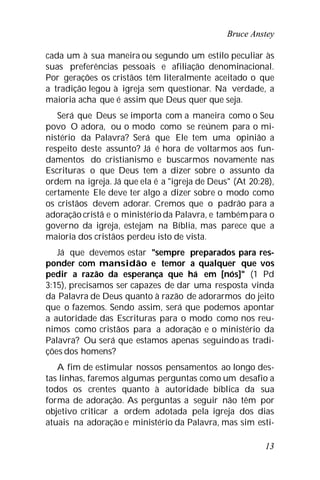 Bruce Anstey
13
cada um à sua maneira ou segundo um estilo peculiar às
suas preferências pessoais e afiliação denominacional.
Por gerações os cristãos têm literalmente aceitado o que
a tradição legou à igreja sem questionar. Na verdade, a
maioria acha que é assim que Deus quer que seja.
Será que Deus se importa com a maneira como o Seu
povo O adora, ou o modo como se reúnem para o mi-
nistério da Palavra? Será que Ele tem uma opinião a
respeito deste assunto? Já é hora de voltarmos aos fun-
damentos do cristianismo e buscarmos novamente nas
Escrituras o que Deus tem a dizer sobre o assunto da
ordem na igreja. Já que ela é a "igreja de Deus" (At 20:28),
certamente Ele deve ter algo a dizer sobre o modo como
os cristãos devem adorar. Cremos que o padrão para a
adoração cristã e o ministério da Palavra, e tambémpara o
governo da igreja, estejam na Bíblia, mas parece que a
maioria dos cristãos perdeu isto de vista.
Já que devemos estar "sempre preparados para res-
ponder com mansidão e temor a qualquer que vos
pedir a razão da esperança que há em [nós]" (1 Pd
3:15), precisamos ser capazes de dar uma resposta vinda
da Palavra de Deus quanto à razão de adorarmos do jeito
que o fazemos. Sendo assim, será que podemos apontar
a autoridade das Escrituras para o modo como nos reu-
nimos como cristãos para a adoração e o ministério da
Palavra? Ou será que estamos apenas seguindo as tradi-
ções dos homens?
A fim de estimular nossos pensamentos ao longo des-
tas linhas, faremos algumas perguntas como um desafio a
todos os crentes quanto à autoridade bíblica da sua
forma de adoração. As perguntas a seguir não têm por
objetivo criticar a ordem adotada pela igreja dos dias
atuais na adoração e ministério da Palavra, mas sim esti-
 