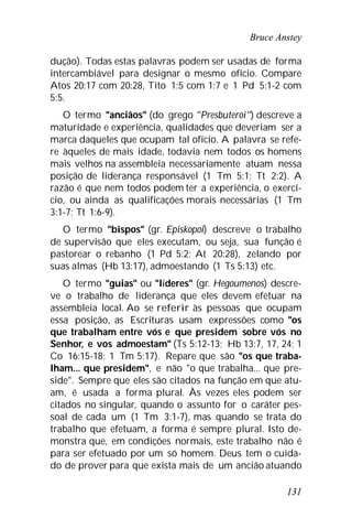 Bruce Anstey
131
dução). Todas estas palavras podem ser usadas de forma
intercambiável para designar o mesmo ofício. Compare
Atos 20:17 com 20:28, Tito 1:5 com 1:7 e 1 Pd 5:1-2 com
5:5.
O termo "anciãos" (do grego "Presbuteroi") descreve a
maturidade e experiência, qualidades que deveriam ser a
marca daqueles que ocupam tal ofício. A palavra se refe-
re àqueles de mais idade, todavia nem todos os homens
mais velhos na assembleia necessariamente atuam nessa
posição de liderança responsável (1 Tm 5:1; Tt 2:2). A
razão é que nem todos podem ter a experiência, o exercí-
cio, ou ainda as qualificações morais necessárias (1 Tm
3:1-7; Tt 1:6-9).
O termo "bispos" (gr. Episkopoi) descreve o trabalho
de supervisão que eles executam, ou seja, sua função é
pastorear o rebanho (1 Pd 5:2; At 20:28), zelando por
suas almas (Hb 13:17), admoestando (1 Ts 5:13) etc.
O termo "guias" ou "líderes" (gr. Hegoumenos) descre-
ve o trabalho de liderança que eles devem efetuar na
assembleia local. Ao se referir às pessoas que ocupam
essa posição, as Escrituras usam expressões como "os
que trabalham entre vós e que presidem sobre vós no
Senhor, e vos admoestam" (Ts 5:12-13; Hb 13:7, 17, 24; 1
Co 16:15-18; 1 Tm 5:17). Repare que são "os que traba-
lham... que presidem", e não "o que trabalha... que pre-
side". Sempre que eles são citados na função em que atu-
am, é usada a forma plural. Às vezes eles podem ser
citados no singular, quando o assunto for o caráter pes-
soal de cada um (1 Tm 3:1-7), mas quando se trata do
trabalho que efetuam, a forma é sempre plural. Isto de-
monstra que, em condições normais, este trabalho não é
para ser efetuado por um só homem. Deus tem o cuida-
do de prover para que exista mais de um ancião atuando
 