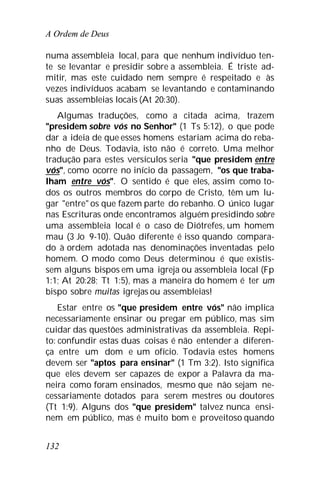 A Ordem de Deus
132
numa assembleia local, para que nenhum indivíduo ten-
te se levantar e presidir sobre a assembleia. É triste ad-
mitir, mas este cuidado nem sempre é respeitado e às
vezes indivíduos acabam se levantando e contaminando
suas assembleias locais (At 20:30).
Algumas traduções, como a citada acima, trazem
"presidem sobre vós no Senhor" (1 Ts 5:12), o que pode
dar a ideia de que esses homens estariam acima do reba-
nho de Deus. Todavia, isto não é correto. Uma melhor
tradução para estes versículos seria "que presidem entre
vós", como ocorre no início da passagem, "os que traba-
lham entre vós". O sentido é que eles, assim como to-
dos os outros membros do corpo de Cristo, têm um lu-
gar "entre" os que fazem parte do rebanho. O único lugar
nas Escrituras onde encontramos alguém presidindo sobre
uma assembleia local é o caso de Diótrefes, um homem
mau (3 Jo 9-10). Quão diferente é isso quando compara-
do à ordem adotada nas denominações inventadas pelo
homem. O modo como Deus determinou é que existis-
sem alguns bispos em uma igreja ou assembleia local (Fp
1:1; At 20:28; Tt 1:5), mas a maneira do homem é ter um
bispo sobre muitas igrejas ou assembleias!
Estar entre os "que presidem entre vós" não implica
necessariamente ensinar ou pregar em público, mas sim
cuidar das questões administrativas da assembleia. Repi-
to: confundir estas duas coisas é não entender a diferen-
ça entre um dom e um ofício. Todavia estes homens
devem ser "aptos para ensinar" (1 Tm 3:2). Isto significa
que eles devem ser capazes de expor a Palavra da ma-
neira como foram ensinados, mesmo que não sejam ne-
cessariamente dotados para serem mestres ou doutores
(Tt 1:9). Alguns dos "que presidem" talvez nunca ensi-
nem em público, mas é muito bom e proveitoso quando
 