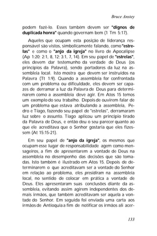 Bruce Anstey
133
podem fazê-lo. Esses também devem ser "dignos de
duplicada honra" quando governam bem (1 Tm 5:17).
Aqueles que ocupam esta posição de liderança res-
ponsável são vistos, simbolicamente falando, como"estre-
las" e como o "anjo da igreja" no livro de Apocalipse
(Ap 1:20; 2:1, 8, 12; 3:1, 7, 14). Em seu papel de "estrelas",
eles devem dar testemunho da verdade de Deus (os
princípios da Palavra), sendo portadores da luz na as-
sembleia local. Isto mostra que devem ser instruídos na
Palavra (Tt 1:9). Quando a assembleia for confrontada
com um problema ou dificuldade, eles devem ser capa-
zes de derramar a luz da Palavra de Deus para determi-
narem como a assembleia deve agir. Em Atos 15 temos
um exemplo do seu trabalho. Depois de ouvirem falar de
um problema que estava atribulando a assembleia, Pe-
dro e Tiago, fazendo seu papel de "estrelas", derramaram
luz sobre o assunto. Tiago aplicou um princípio tirado
da Palavra de Deus, e então deu o seu parecer quanto ao
que ele acreditava que o Senhor gostaria que eles fizes-
sem (At 15:15-21).
Em seu papel de "anjo da igreja", os mesmos que
ocupam esse lugar de responsabilidade agem como men-
sageiros, a fim de apresentarem a vontade de Deus na
assembleia no desempenho das decisões que são toma-
das. Isto também é ilustrado em Atos 15. Depois de de-
terminarem o que acreditavam ser a vontade do Senhor
em relação ao problema, eles presidiram na assembleia
local, no sentido de colocar em prática a vontade de
Deus. Eles apresentaram suas conclusões diante da as-
sembleia, evitando assim agirem independentes dos de-
mais irmãos, que também acreditavam ser aquela a von-
tade do Senhor. Em seguida foi enviada uma carta aos
irmãos de Antioquia a fim de notificar os irmãos ali acer-
 