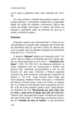 A Ordem de Deus
134
ca de como o problema tinha sido resolvido (At 15:22-
33).
Em certo sentido o trabalho dos pastores (dons) e dos
anciãos (ofícios) é semelhante. Ambos têm a responsabi-
lidade de cuidar do rebanho e alimentá-lo. Mas os dois
nunca são tratados como iguais. O pastor não limita sua
atuação à assembleia local, ao contrário do que faz o
ancião, presbítero ou guia.
Diáconos
Enquanto aqueles que desempenham o ofício de an-
cião (presbítero ou guia) estão ocupados com o bem estar
da assembleia local, os que têm o ofício de diácono de-
vem se ocupar com os cuidados temporais da assembleia
local (At 6:1-6; 1 Tm 3:8-13).
A palavra "diácono" poderia ser traduzida como "mi-
nistro", pois na Bíblia o ministério não está restrito ape-
nas às coisas espirituais (Lc 8:3; At 6:1 – "ministério coti-
diano", 12:25; 13:5; Rm 16:1). Os diáconos ministram as
coisas temporais, mas seu serviço para o Senhor não
precisa estar confinado exclusivamente a isso. Se eles
tiverem um dom para ministrar a Palavra, poderão
exercitar esse dom conforme a direção que receberem do
Senhor (1 Tm 3:13). Tanto Estêvão como Filipe, que
eram diáconos, também tinham dons para o ministério
da Palavra. Estêvão tinha o dom de mestre ou doutor
(At 7); e Filipe era bem dotado como evangelista (At 8:5-
40; 21:8). As irmãs também podem atuar como diaconi-
sas. Romanos 16:1 diz: "Recomendo-vos, pois, Febe, nos-
sa irmã, a qual serve na igreja que está em Cencréia".
Todavia, elas não poderiam ocupar oficialmente tal posi-
ção, pois Paulo disse a Timóteo que os diáconos deveri-
am ser "maridos de uma só mulher", o que demonstra
 