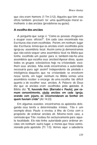 Bruce Anstey
135
que eles eram homens (1 Tm 3:12). Aqueles que têm esse
ofício também precisam ter uma qualificação moral se-
melhante à dos anciãos (presbíteros ou guias).
A escolha dos anciãos
A pergunta que surge é: "Como as pessoas chegavam
a ocupar esses ofícios?". Em cada caso encontrado nas
Escrituras elas eram escolhidas. Porém, em nenhum lugar
das Escrituras lemos que os anciãos eram escolhidos pela
igreja ou assembleia local. Assim como já demonstramos
que não existe sequer uma assembleia local na Bíblia que
tenha escolhido um pastor para si, também não há uma
assembleia que escolha seus anciãos!Apesar disso, quase
todos os grupos eclesiásticos hoje na cristandade esco-
lhem seus anciãos. Mas onde encontramos a autoridade
necessária para agir assim? Independente da piedade e
inteligência daqueles que na cristandade se envolvem
nessa tarefa, em lugar nenhum na Bíblia vemos uma
assembleia receber o encargo de uma escolha tão difícil
quanto a de escolher seus anciãos. A Palavra de Deus
diz que os anciãos eram escolhidos pelos apóstolos. A
Bíblia diz: "E, havendo lhes [Barnabé e Paulo], por co-
mum consentimento, eleito anciãos em cada igreja,
orando com jejuns, os encomendaram ao Senhor em
quem haviam crido" (At 14:23).
Em algumas ocasiões encontramos os apóstolos dele-
gando essa tarefa a determinados irmãos. Tito é um
exemplo disso. Paulo o enviou à ilha de Creta com o
propósito de ordenar anciãos ali. Mesmo neste caso, a
comissão que Tito recebeu foi exclusivamente para aque-
la localidade. Ele não tinha autoridade para ordenar an-
ciãos em nenhum outro lugar, a menos que fosse comis-
sionado pelo apóstolo (Tt 1:5). Vemos aqui a sabedoria
 