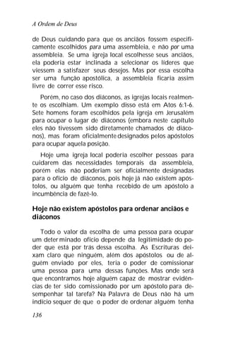 A Ordem de Deus
136
de Deus cuidando para que os anciãos fossem especifi-
camente escolhidos para uma assembleia, e não por uma
assembleia. Se uma igreja local escolhesse seus anciãos,
ela poderia estar inclinada a selecionar os líderes que
viessem a satisfazer seus desejos. Mas por essa escolha
ser uma função apostólica, a assembleia ficaria assim
livre de correr esse risco.
Porém, no caso dos diáconos, as igrejas locais realmen-
te os escolhiam. Um exemplo disso está em Atos 6:1-6.
Sete homens foram escolhidos pela igreja em Jerusalém
para ocupar o lugar de diáconos (embora neste capítulo
eles não tivessem sido diretamente chamados de diáco-
nos), mas foram oficialmente designados pelos apóstolos
para ocupar aquela posição.
Hoje uma igreja local poderia escolher pessoas para
cuidarem das necessidades temporais da assembleia,
porém elas não poderiam ser oficialmente designadas
para o ofício de diáconos, pois hoje já não existem após-
tolos, ou alguém que tenha recebido de um apóstolo a
incumbência de fazê-lo.
Hoje não existem apóstolos para ordenar anciãos e
diáconos
Todo o valor da escolha de uma pessoa para ocupar
um deter minado ofício depende da legitimidade do po-
der que está por trás dessa escolha. As Escrituras dei-
xam claro que ninguém, além dos apóstolos ou de al-
guém enviado por eles, teria o poder de comissionar
uma pessoa para uma dessas funções. Mas onde será
que encontramos hoje alguém capaz de mostrar evidên-
cias de ter sido comissionado por um apóstolo para de-
sempenhar tal tarefa? Na Palavra de Deus não há um
indício sequer de que o poder de ordenar alguém tenha
 