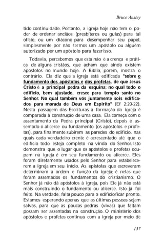 Bruce Anstey
137
tido continuidade. Portanto, a igreja hoje não tem o po-
der de ordenar anciãos (presbíteros ou guias) para tal
ofício, ou um diácono para desempenhar seu papel,
simplesmente por não termos um apóstolo ou alguém
autorizado por um apóstolo para fazerisso.
Todavia, percebemos que esta não é a crença e práti-
ca de alguns cristãos, que acham que ainda existem
apóstolos no mundo hoje. A Bíblia, porém, mostra o
contrário. Ela diz que a igreja está edificada "sobre o
fundamento dos apóstolos e dos profetas, de que Jesus
Cristo é a principal pedra da esquina; no qual todo o
edifício, bem ajustado, cresce para templo santo no
Senhor. No qual também vós juntamente sois edifica-
dos para morada de Deus em Espírito" (Ef 2:20-22).
Nesta passagem das Escrituras a formação da igreja é
comparada à construção de uma casa. Ela começa com o
assentamento da Pedra principal (Cristo), depois é as-
sentado o alicerce ou fundamento (os apóstolos e profe-
tas), para finalmente subirem as paredes do edifício, nas
quais cada verdadeiro crente é acrescentado até que o
edifício todo esteja completo na vinda do Senhor. Isto
demonstra que o lugar que os apóstolos e profetas ocu-
pam na igreja é em seu fundamento ou alicerce. Eles
foram diretamente usados pelo Senhor para estabelece-
rem a igreja em seu início. As epístolas que escreveram
determinam a ordem e função da igreja; é nelas que
foram assentados os fundamentos do cristianismo. O
Senhor já não dá apóstolos à igreja, pois Ele já não está
mais construindo o fundamento ou alicerce. Isto já foi
feito. Na verdade, falta pouco para o edifícioficar pronto.
Estamos esperando apenas que as últimas pessoas sejam
salvas, para que as poucas pedras (vivas) que faltam
possam ser assentadas na construção. O ministério dos
apóstolos e profetas continua com a igreja por meio de
 
