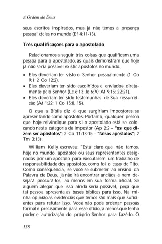 A Ordem de Deus
138
seus escritos inspirados, mas já não temos a presença
pessoal deles no mundo (Ef 4:11-13).
Três qualificações para o apostolado
Relacionamos a seguir três coisas que qualificam uma
pessoa para o apostolado, as quais demonstram que hoje
já não seria possível existir apóstolos no mundo.
 Eles deveriam ter visto o Senhor pessoalmente (1 Co
9:1; 2 Co 12:2).
 Eles deveriam ter sido escolhidos e enviados direta-
mente pelo Senhor (Lc 6:13; Jo 6:70; At 9:15; 22:21).
 Eles deveriam ter sido testemunhas de Sua ressurrei-
ção (At 1:22; 1 Co 15:8, 15).
O que a Bíblia diz é que surgiriam impostores se
apresentando como apóstolos. Portanto, qualquer pessoa
que hoje reivindique para si o apostolado está se colo-
cando nesta categoria de impostor (Ap 2:2 – "os que di-
zem ser apóstolos"; 2 Co 11:13-15 – "falsos apóstolos"; 2
Tm 3:13).
William Kelly escreveu: "Está claro que não temos,
hoje no mundo, apóstolos ou seus representantes desig-
nados por um apóstolo para executarem um trabalho de
responsabilidade dos apóstolos, como foi o caso de Tito.
Como consequência, se você se submeter ao ensino da
Palavra de Deus, já não irá encontrar anciãos e nem de-
sejará procurá-los, ao menos em sua forma oficial. Se
alguém alegar que isso ainda seria possível, peça que
tal pessoa apresente as bases bíblicas para isso. Na mi-
nha opinião as evidências que temos são mais que sufici-
entes para refutar isso. Você não pode ordenar pessoas
formal e precisamente para esse ofício, a menos que tenha
poder e autorização do próprio Senhor para fazê-lo. O
 