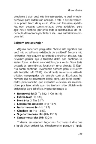 Bruce Anstey
139
problema é que você não tem esse poder, o qual é indis-
pensável para autenticar anciãos, e este é definitivamen-
te o ponto fraco da questão. Você não tem nem apósto-
los, nem pessoas comissionadas pelos apóstolos, para
agir neste sentido, portanto todo o sistema atual de or-
denação desmorona por faltar a ele uma autoridade com-
petente".
Existem anciãos hoje?
Alguns poderiam perguntar: "Acaso isto significa que
você não acredita na existência de anciãos?" Embora não
tenhamos hoje alguém autorizado a ordenar anciãos, não
devemos pensar que o trabalho deles não continue. Se
assim fosse, ao levar os apóstolos para o céu Deus teria
deixado as assembleias locais sem uma direção. O Espí-
rito Santo continua levantando homens para efetuarem
este trabalho (At 20:28). Geralmente em uma reunião de
cristãos congregados de acordo com as Escrituras há
homens que se incumbem dessa obra. Eles serão identifi-
cados pelo trabalho que executam e devem ser reconhe-
cidos por isso, ainda que não tenham sido oficialmente
ordenados para tal ofício. Nossa obrigação é:
 Reconhecê-los(1 Ts 5:12; 1 Co 16:15).
 Estimá-los(1 Ts 5:13).
 Honrá-los(1 Tm 5:17).
 Lembrarmo-nosdeles (Hb 13:7).
 Imitarmos sua fé (Hb 13:7).
 Obedecê-los(Hb 13:17).
 Sujeitarmo-nos a eles (Hb 13:17).
 Saudarmosa eles (Hb 13:24).
Todavia, em nenhum lugar nas Escrituras é dito que
a igreja deve ordená-los, simplesmente porque a igreja
 
