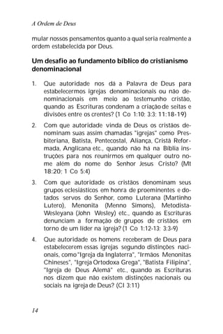 A Ordem de Deus
14
mular nossos pensamentos quanto a qual seria realmente a
ordem estabelecida por Deus.
Um desafio ao fundamento bíblico do cristianismo
denominacional
1. Que autoridade nos dá a Palavra de Deus para
estabelecermos igrejas denominacionais ou não de-
nominacionais em meio ao testemunho cristão,
quando as Escrituras condenam a criação de seitas e
divisões entre os crentes? (1 Co 1:10; 3:3; 11:18-19)
2. Com que autoridade vinda de Deus os cristãos de-
nominam suas assim chamadas "igrejas" como Pres-
biteriana, Batista, Pentecostal, Aliança, Cristã Refor-
mada, Anglicana etc., quando não há na Bíblia ins-
truções para nos reunirmos em qualquer outro no-
me além do nome do Senhor Jesus Cristo? (Mt
18:20; 1 Co 5:4)
3. Com que autoridade os cristãos denominam seus
grupos eclesiásticos em honra de proeminentes e do-
tados servos do Senhor, como Luterana (Martinho
Lutero), Menonita (Menno Simons), Metodista-
Wesleyana (John Wesley) etc., quando as Escrituras
denunciam a formação de grupos de cristãos em
torno de um líder na igreja? (1 Co 1:12-13; 3:3-9)
4. Que autoridade os homens receberam de Deus para
estabelecerem essas igrejas segundo distinções naci-
onais, como"Igreja da Inglaterra", "Irmãos Menonitas
Chineses", "Igreja Ortodoxa Grega", "Batista Filipina",
"Igreja de Deus Alemã" etc., quando as Escrituras
nos dizem que não existem distinções nacionais ou
sociais na igreja de Deus? (Cl 3:11)
 