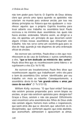 A Ordem de Deus
140
não tem poder para fazê-lo. O Espírito de Deus deixou
claro que previa uma época quando os apóstolos não
estariam no mundo para ordenar ancião, por isso nos
deixou princípios na Palavra que nos ajudassem a reco-
nhecer aqueles que o próprio Espírito levantou para
levar adiante esse trabalho na assembleia local. Paulo
escreveu a no mínimo duas assembleias nas quais não
havia anciãos ordenados. Mesmo assim, ao dirigir-se a
elas, ele apontou um princípio de que deveriam existir
alguns irmãos nessas assembleias que efetuariam este
trabalho. Isto nos serve como um excelente guia para os
dias de hoje, quando já não dispomos de uma ordenação
oficial de anciãos.
Ao escrever aos coríntios, Paulo disse a eles que reco-
nhecessem os da casa de Estéfanas e outros semelhantes
a eles, "que se tem dedicado ao ministério dos santos".
Paulo disse-lhes que os reconhecessem como líderes e se
sujeitassem a eles (Co 16:15-18).
Ao escrever aos tessalonicenses, Paulo lhes disse que
reconhecessem aqueles que trabalhavam entre eles para
o bem da assembleia. Eles seriam identificados por seu
trabalho em meio ao rebanho. Consequentemente, a
assembleia devia tê-los "em grande estima e amor, por
causa da sua obra" (1 Ts 5:12-13).
William Kelly escreveu: "O que fazer então? Será que
não existem pessoas preparadas para serem bispos ou
anciãos, só por não existirem apóstolos para designá-los?
Graças a Deus, existem e não são poucos! Dificilmente
você encontrará uma assembleia dos filhos de Deus onde
não existam alguns homens mais velhos e responsáveis,
que saem atrás dos que se desviam, que advertem os in-
disciplinados, que confortam aqueles que estão abatidos,
que aconselham, admoestam e apascentam as almas.
 