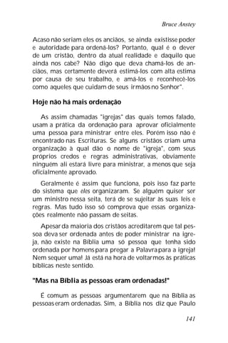 Bruce Anstey
141
Acaso não seriam eles os anciãos, se ainda existisse poder
e autoridade para ordená-los? Portanto, qual é o dever
de um cristão, dentro da atual realidade e daquilo que
ainda nos cabe? Não digo que deva chamá-los de an-
ciãos, mas certamente deverá estimá-los com alta estima
por causa de seu trabalho, e amá-los e reconhecê-los
como aqueles que cuidam de seus irmãos no Senhor".
Hoje não há mais ordenação
As assim chamadas "igrejas" das quais temos falado,
usam a prática da ordenação para aprovar oficialmente
uma pessoa para ministrar entre eles. Porém isso não é
encontrado nas Escrituras. Se alguns cristãos criam uma
organização à qual dão o nome de "igreja", com seus
próprios credos e regras administrativas, obviamente
ninguém ali estará livre para ministrar, a menos que seja
oficialmente aprovado.
Geralmente é assim que funciona, pois isso faz parte
do sistema que eles organizaram. Se alguém quiser ser
um ministro nessa seita, terá de se sujeitar às suas leis e
regras. Mas tudo isso só comprova que essas organiza-
ções realmente não passam de seitas.
Apesarda maioria dos cristãos acreditarem que tal pes-
soa deva ser ordenada antes de poder ministrar na igre-
ja, não existe na Bíblia uma só pessoa que tenha sido
ordenada por homenspara pregar a Palavrapara a igreja!
Nem sequer uma! Já está na hora de voltarmos às práticas
bíblicas neste sentido.
"Mas na Bíblia as pessoas eram ordenadas!"
É comum as pessoas argumentarem que na Bíblia as
pessoas eram ordenadas. Sim, a Bíblia nos diz que Paulo
 