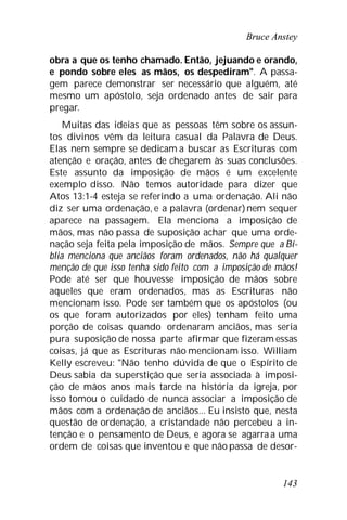 Bruce Anstey
143
obra a que os tenho chamado. Então, jejuando e orando,
e pondo sobre eles as mãos, os despediram". A passa-
gem parece demonstrar ser necessário que alguém, até
mesmo um apóstolo, seja ordenado antes de sair para
pregar.
Muitas das ideias que as pessoas têm sobre os assun-
tos divinos vêm da leitura casual da Palavra de Deus.
Elas nem sempre se dedicam a buscar as Escrituras com
atenção e oração, antes de chegarem às suas conclusões.
Este assunto da imposição de mãos é um excelente
exemplo disso. Não temos autoridade para dizer que
Atos 13:1-4 esteja se referindo a uma ordenação. Ali não
diz ser uma ordenação, e a palavra (ordenar)nem sequer
aparece na passagem. Ela menciona a imposição de
mãos, mas não passa de suposição achar que uma orde-
nação seja feita pela imposição de mãos. Sempre que a Bí-
blia menciona que anciãos foram ordenados, não há qualquer
menção de que isso tenha sido feito com a imposição de mãos!
Pode até ser que houvesse imposição de mãos sobre
aqueles que eram ordenados, mas as Escrituras não
mencionam isso. Pode ser também que os apóstolos (ou
os que foram autorizados por eles) tenham feito uma
porção de coisas quando ordenaram anciãos, mas seria
pura suposição de nossa parte afirmar que fizeram essas
coisas, já que as Escrituras não mencionam isso. William
Kelly escreveu: "Não tenho dúvida de que o Espírito de
Deus sabia da superstição que seria associada à imposi-
ção de mãos anos mais tarde na história da igreja, por
isso tomou o cuidado de nunca associar a imposição de
mãos com a ordenação de anciãos... Eu insisto que, nesta
questão de ordenação, a cristandade não percebeu a in-
tenção e o pensamento de Deus, e agora se agarra a uma
ordem de coisas que inventou e que não passa de desor-
 