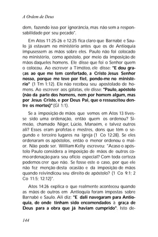 A Ordem de Deus
144
dem, fazendo isso por ignorância, mas não sem a respon-
sabilidade por seu pecado".
Em Atos 11:25-26 e 12:25 fica claro que Barnabé e Sau-
lo já estavam no ministério antes que os de Antioquia
impusessem as mãos sobre eles. Paulo não foi colocado
no ministério, como apóstolo, por meio da imposição de
mãos daqueles homens. Ele disse que foi o Senhor quem
o colocou. Ao escrever a Timóteo, ele disse: "E dou gra-
ças ao que me tem confortado, a Cristo Jesus Senhor
nosso, porque me teve por fiel, pondo-me no ministé-
rio" (1 Tm 1:12). Ele não recebeu seu apostolado de ho-
mens. Ao escrever aos gálatas, ele disse: "Paulo, apóstolo
(não da parte dos homens, nem por homem algum, mas
por Jesus Cristo, e por Deus Pai, que o ressuscitou den-
tre os mortos)"(Gl 1:1).
Se a imposição de mãos que vemos em Atos 13 tives-
se sido uma ordenação, então quem os ordenou? Si-
meão, chamado Níger, Lúcio, Manaém, e talvez outros
ali? Esses eram profetas e mestres, dons que têm o se-
gundo e terceiro lugares na igreja (1 Co 12:28). Se eles
ordenaram os apóstolos, então o menor ordenou o mai-
or. Não pode ser. William Kelly escreveu: "Acaso o após-
tolo Paulo considera a imposição de mãos de outros co-
mo ordenação para seu ofício especial? Com toda certeza
podemos crer que não. Se fosse este o caso, por que ele
não fez menção desta ocasião e da imposição de mãos
quando reivindicou seu direito de apóstolo? (1 Co 9:1; 2
Co 11:5; 12:12)".
Atos 14:26 explica o que realmente aconteceu quando
as mãos de outros em Antioquia foram impostas sobre
Barnabé e Saulo. Ali diz: "E dali navegaram para Antio-
quia, de onde tinham sido encomendados à graça de
Deus para a obra que já haviam cumprido". Isto de-
 