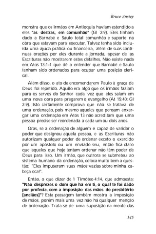 Bruce Anstey
145
monstra que os irmãos em Antioquia haviam estendido a
eles "as destras, em comunhão" (Gl 2:9). Eles tinham
dado a Barnabé e Saulo total comunhão e suporte na
obra que estavam para executar. Talvez tenha sido inclu-
ída uma ajuda prática ou financeira, além de suas contí-
nuas orações por eles durante a jornada, apesar de as
Escrituras não mostrarem estes detalhes. Não existe nada
em Atos 13:1-4 que dê a entender que Barnabé e Saulo
tenham sido ordenados para ocupar uma posição cleri-
cal.
Além disso, o ato de encomendarem Paulo à graça de
Deus foi repetido. Aquilo era algo que os irmãos faziam
para os servos do Senhor cada vez que eles saíam em
uma nova obra para pregarem o evangelho (At 15:40; Gl
2:9). Isto certamente comprova que não se tratava de
uma ordenação, pois mesmo aqueles que pensam enxer-
gar uma ordenação em Atos 13 não acreditam que uma
pessoa precise ser reordenada a cada um ou dois anos.
Oras, se a ordenação de alguém é capaz de validar o
poder que designou aquela pessoa, e as Escrituras não
autorizam qualquer poder de ordenar exceto o exercido
por um apóstolo ou um enviado seu, então fica claro
que aqueles que hoje tentam ordenar não têm poder de
Deus para isso. Um irmão, que outrora se submeteu ao
sistema humano da ordenação, colocamuito bem a ques-
tão: "Eles impuseram suas mãos vazias sobre minha ca-
beça oca!".
Então, o que dizer de 1 Timóteo 4:14, que admoesta:
"Não desprezes o dom que há em ti, o qual te foi dado
por profecia, com a imposição das mãos do presbitério
[anciãos]"? Esta passagem também mostra a imposição
de mãos, porém mais uma vez não há qualquer menção
de ordenação. Trata-se de uma suposição na mente das
 